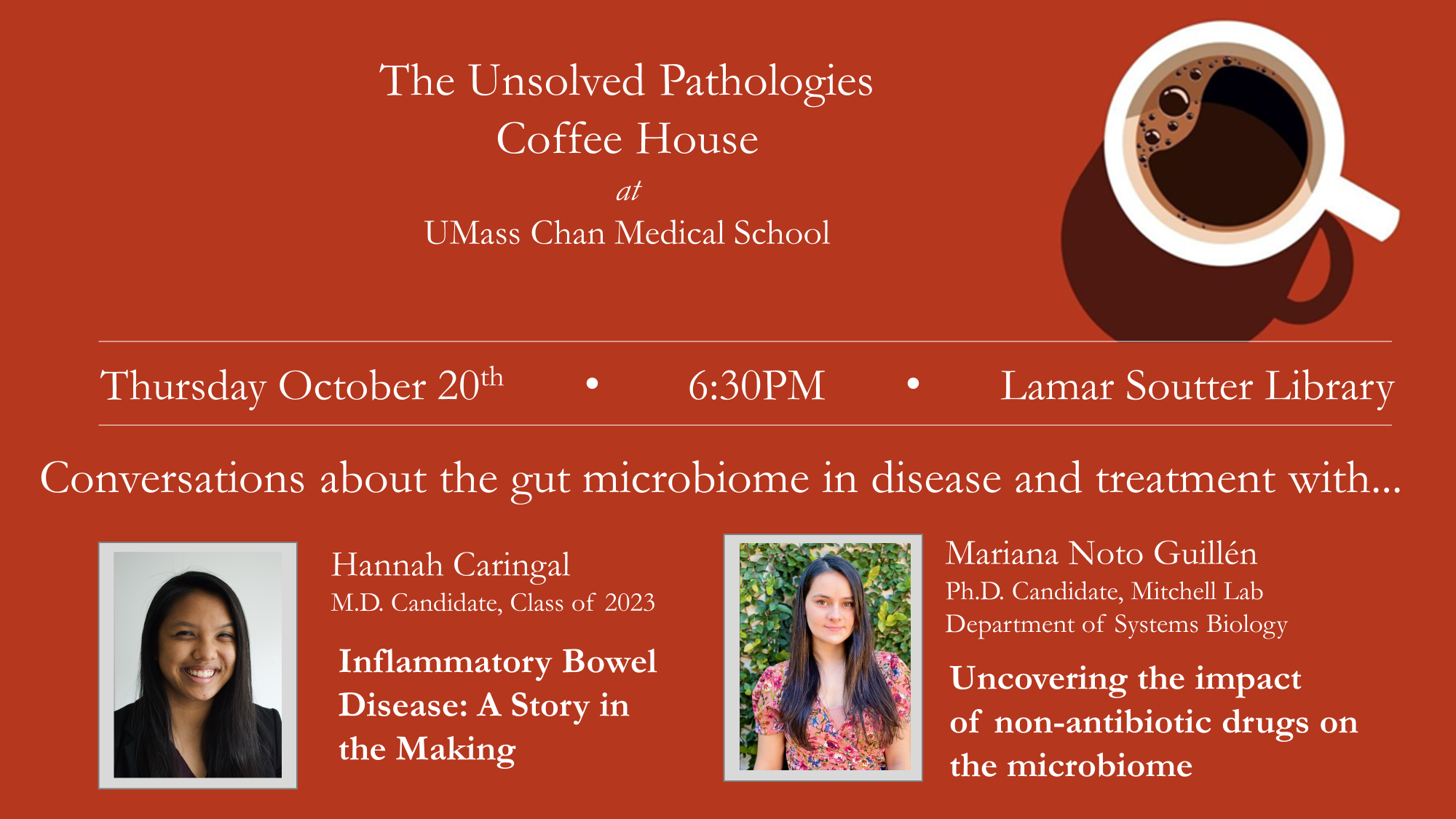 Poster with coffee cup and headshots of Hannah Caringal and Mariana Noto Guillen and text: The Unsolved Pathologies Coffee House at UMass Chan Medical School. Thursday, October 20th, 6:30pm, Lamar Soutter Library. Conversations about the gut microbiome in disease and treatment with... Hannah Caringal MD Candidate, Class of 2023, Inflammatory Bowel Disease: A Story in the Making, and Mariana Noto Guillen, PhD Candidate, Mitchell Lab, Department of Systems Biology, Uncovering the impact of non-antibiotic drug